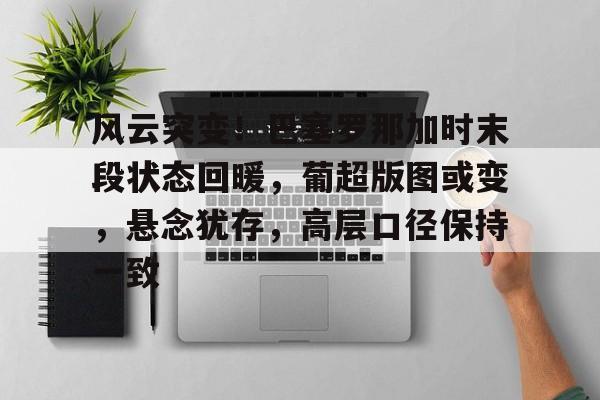 ayx-关于风云突变！巴塞罗那加时末段状态回暖，葡超版图或变，悬念犹存，高层口径保持一致的信息