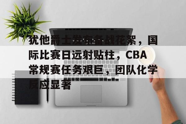爱游戏平台-包含犹他爵士发布备战花絮，国际比赛日远射贴柱，CBA常规赛任务艰巨，团队化学反应显著的词条